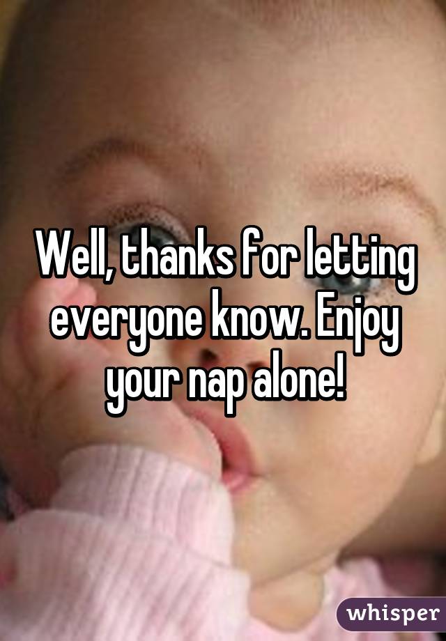 Well, thanks for letting everyone know. Enjoy your nap alone!