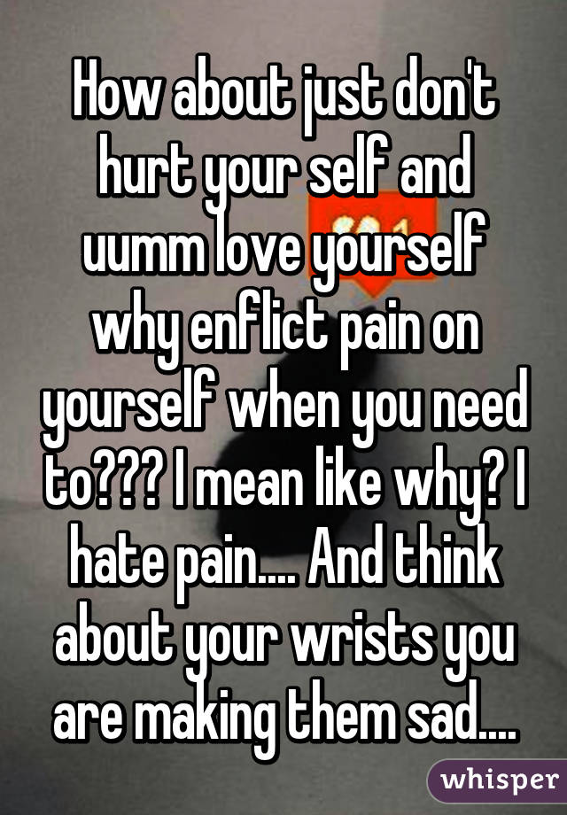 How about just don't hurt your self and uumm love yourself why enflict pain on yourself when you need to??? I mean like why? I hate pain.... And think about your wrists you are making them sad....