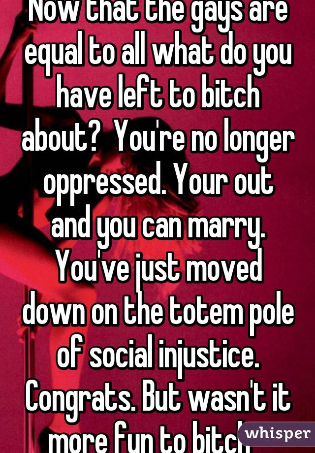 Now that the gays are equal to all what do you have left to bitch about?  You're no longer oppressed. Your out and you can marry. You've just moved down on the totem pole of social injustice. Congrats. But wasn't it more fun to bitch   