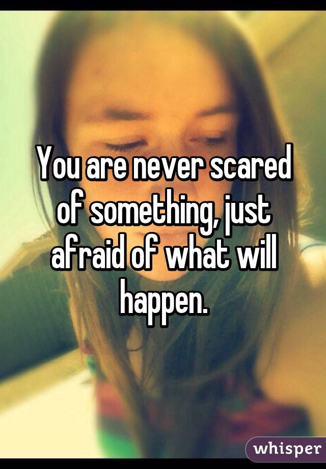 You are never scared of something, just afraid of what will happen.