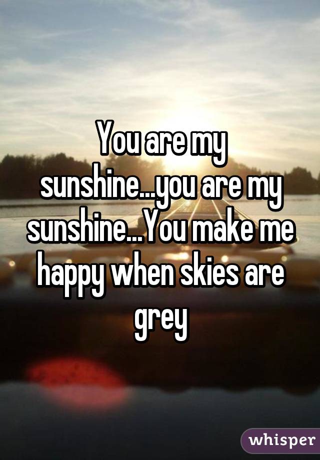 You are my sunshine...you are my sunshine...You make me happy when skies are grey