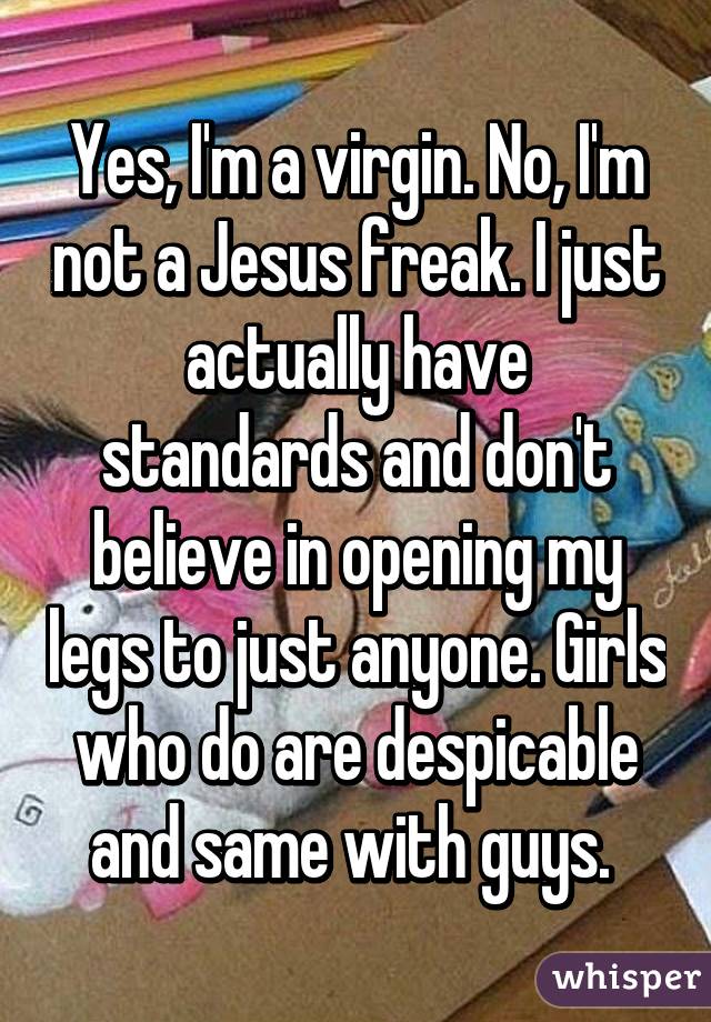 Yes, I'm a virgin. No, I'm not a Jesus freak. I just actually have standards and don't believe in opening my legs to just anyone. Girls who do are despicable and same with guys. 