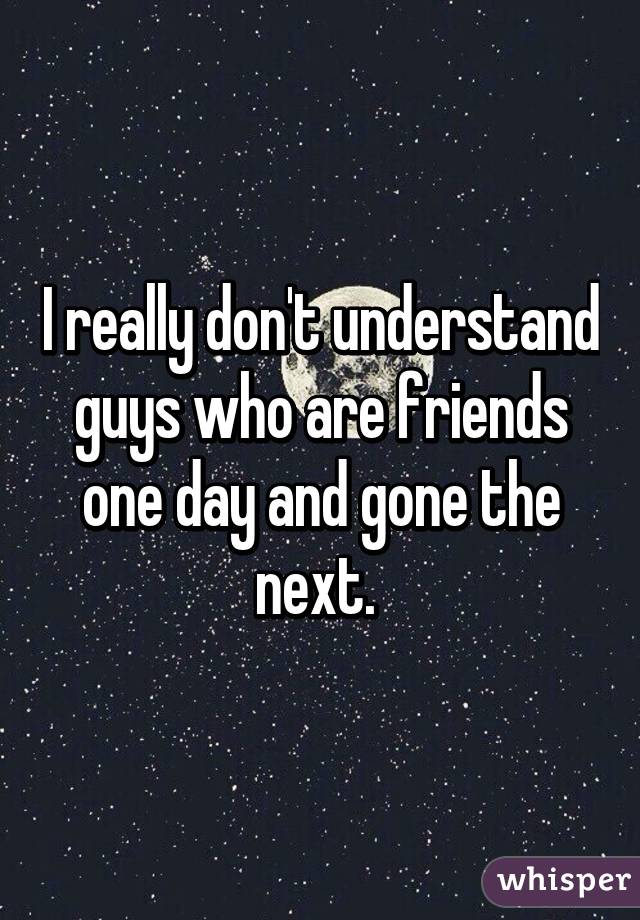 I really don't understand guys who are friends one day and gone the next. 