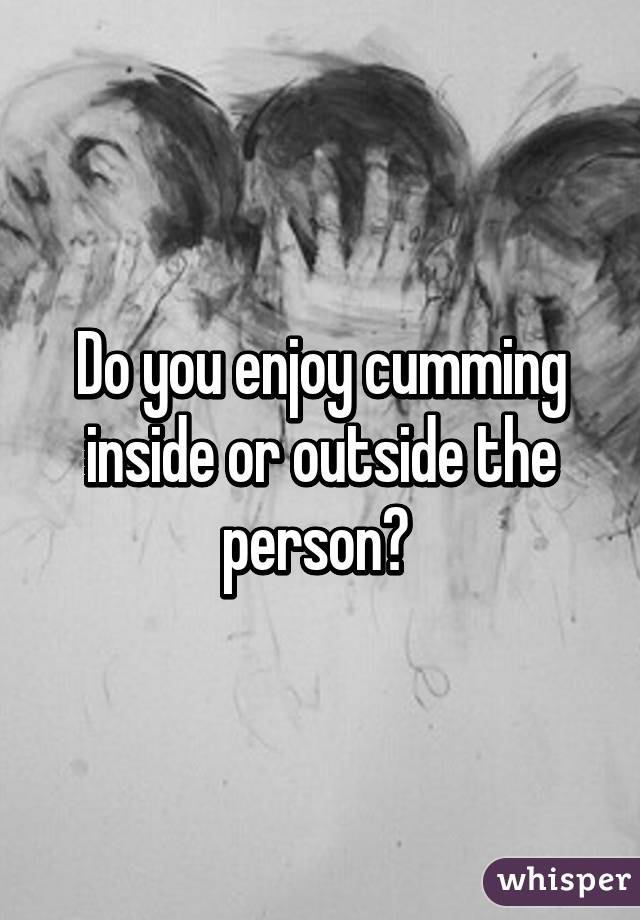 Do you enjoy cumming inside or outside the person? 