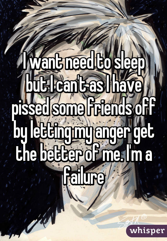 I want need to sleep but I can't as I have pissed some friends off by letting my anger get the better of me. I'm a failure