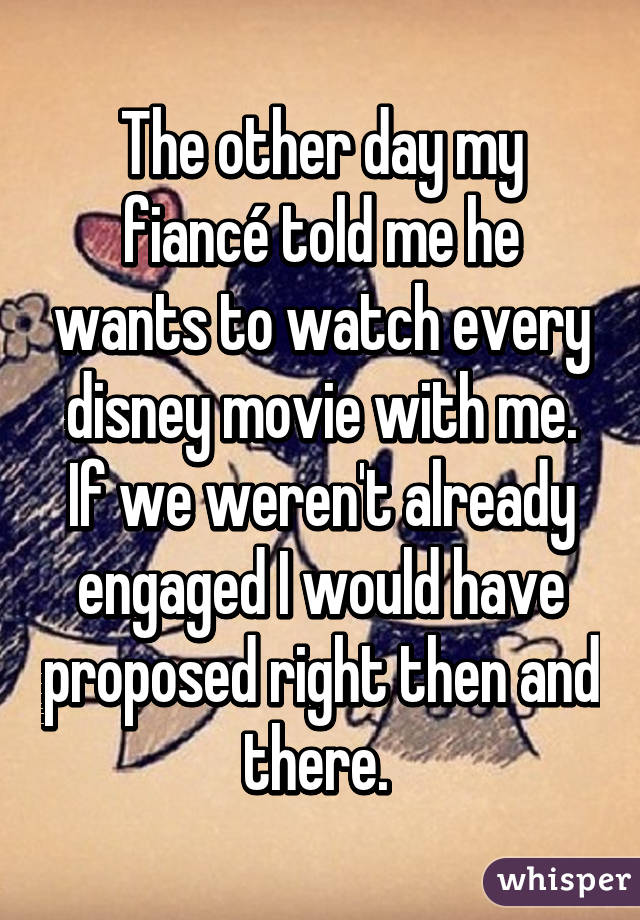 The other day my fiancé told me he wants to watch every disney movie with me.
If we weren't already engaged I would have proposed right then and there. 