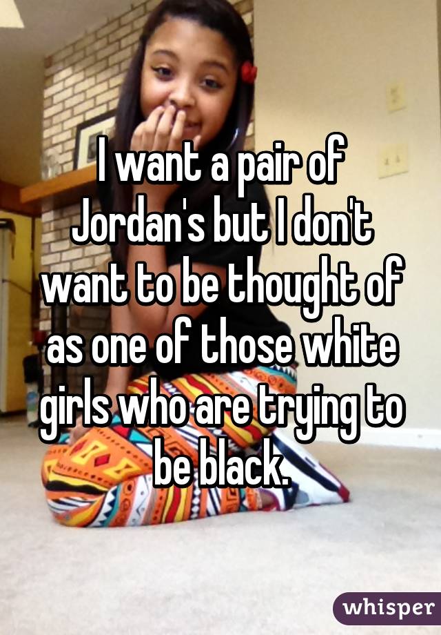 I want a pair of Jordan's but I don't want to be thought of as one of those white girls who are trying to be black.