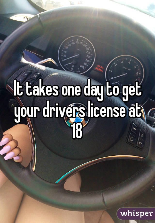 It takes one day to get your drivers license at 18 