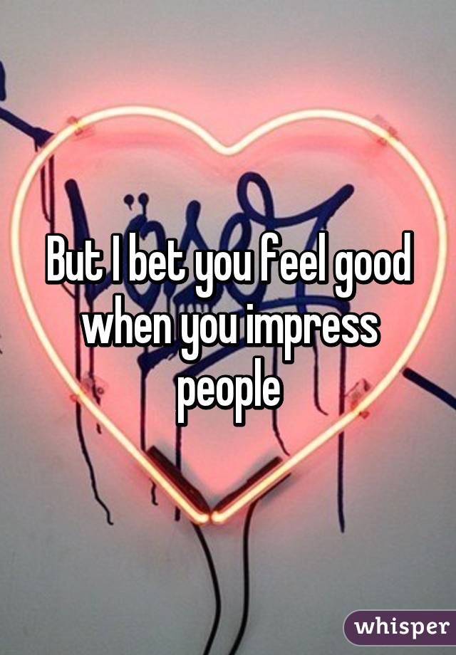 But I bet you feel good when you impress people