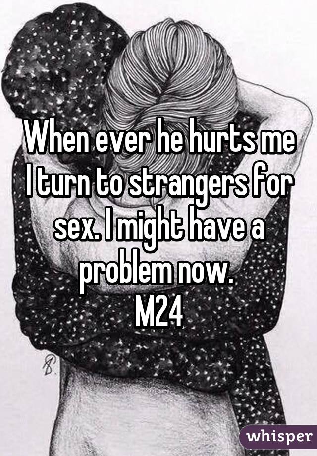 When ever he hurts me I turn to strangers for sex. I might have a problem now. 
M24