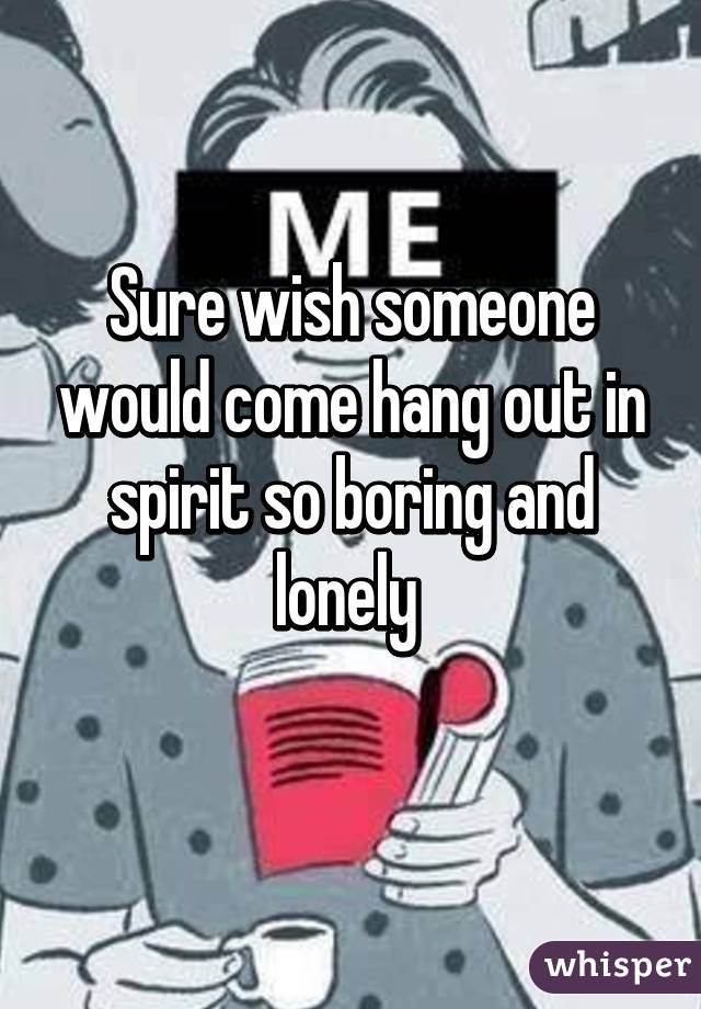 Sure wish someone would come hang out in spirit so boring and lonely 
