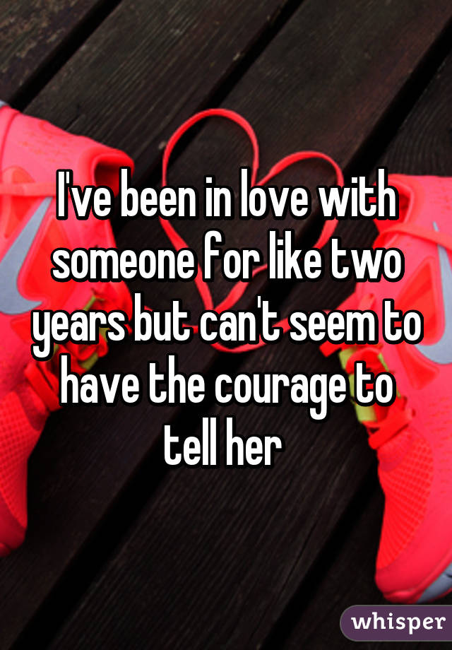 I've been in love with someone for like two years but can't seem to have the courage to tell her 