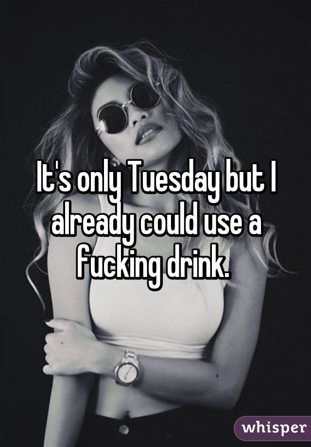 It's only Tuesday but I already could use a fucking drink. 