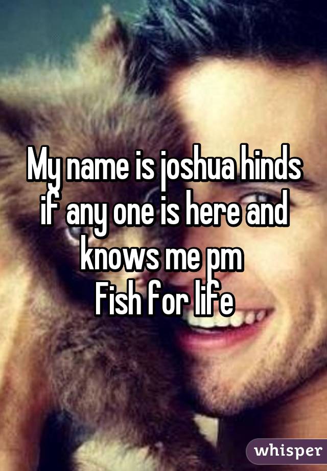 My name is joshua hinds if any one is here and knows me pm 
Fish for life