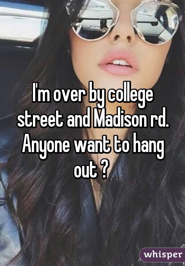 I'm over by college street and Madison rd. Anyone want to hang out ? 