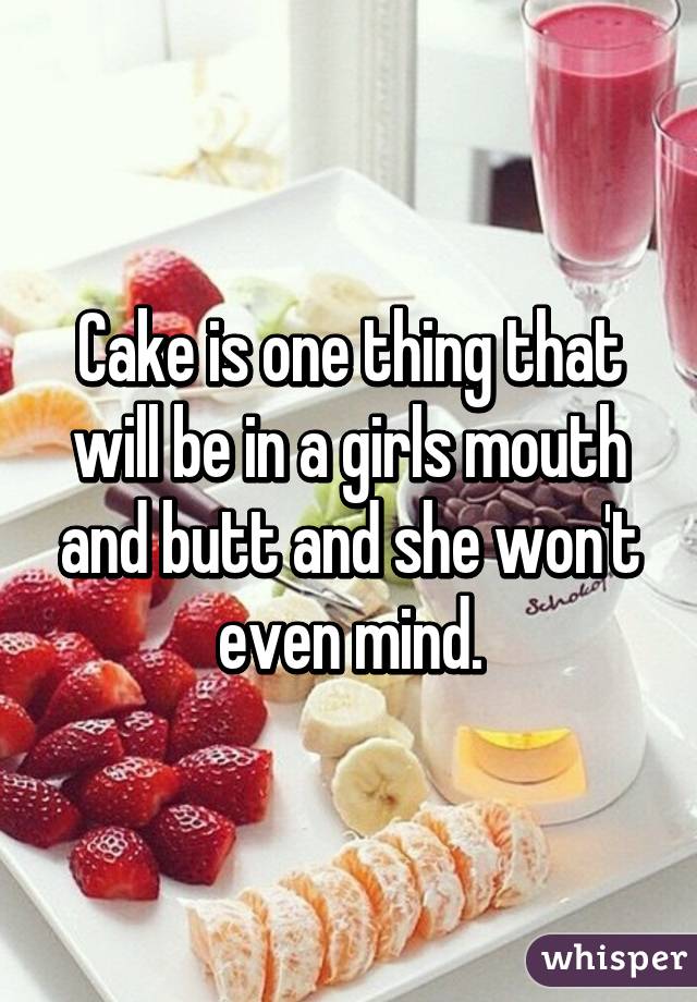 Cake is one thing that will be in a girls mouth and butt and she won't even mind.