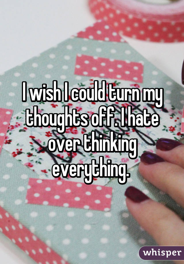 I wish I could turn my thoughts off. I hate over thinking everything. 