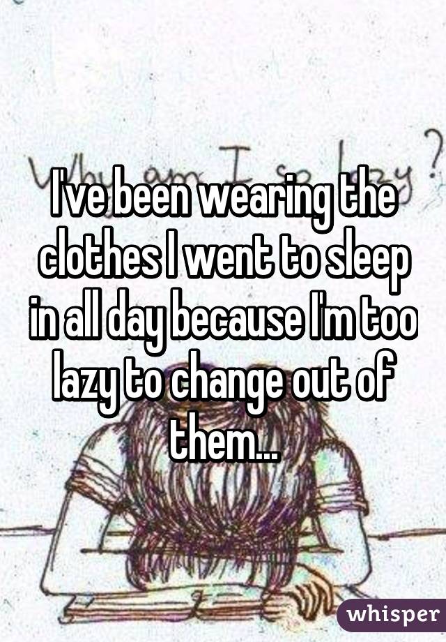 I've been wearing the clothes I went to sleep in all day because I'm too lazy to change out of them...