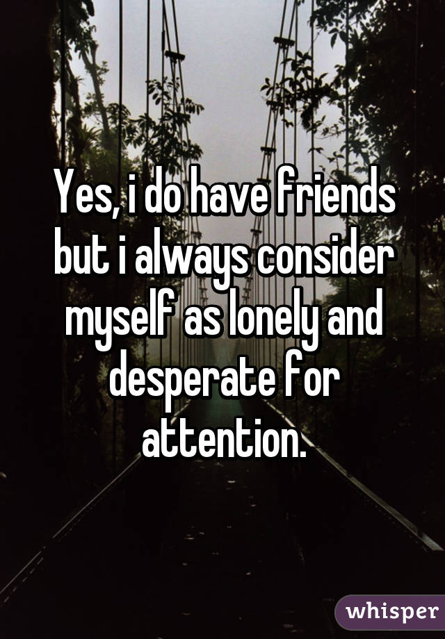 Yes, i do have friends but i always consider myself as lonely and desperate for attention.