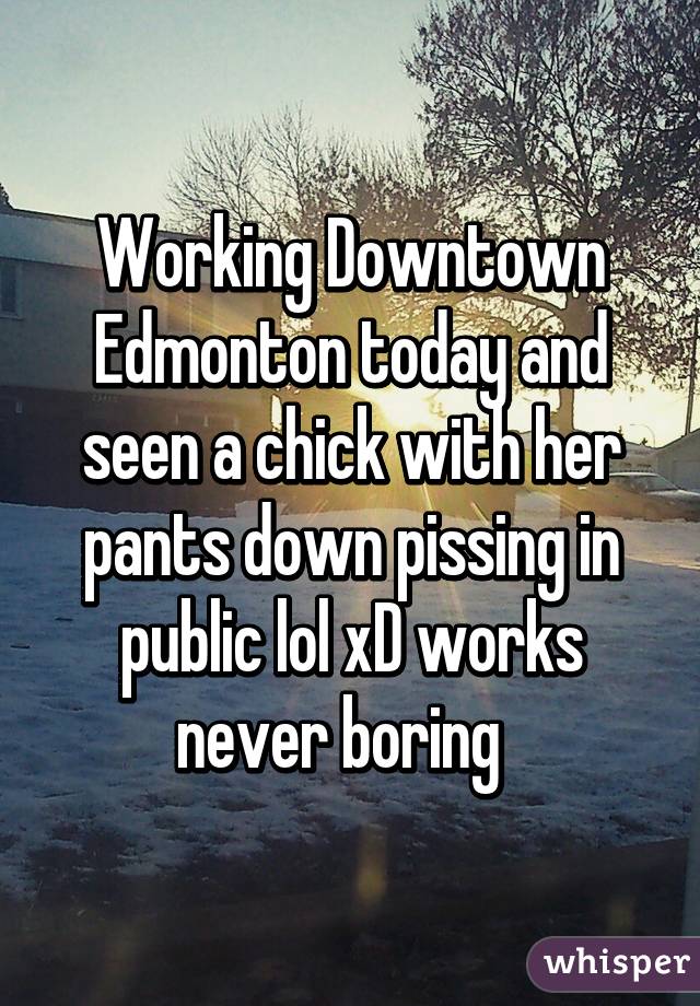 Working Downtown Edmonton today and seen a chick with her pants down pissing in public lol xD works never boring  