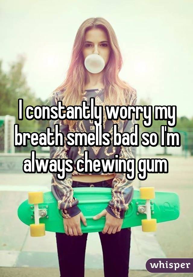 I constantly worry my breath smells bad so I'm always chewing gum 