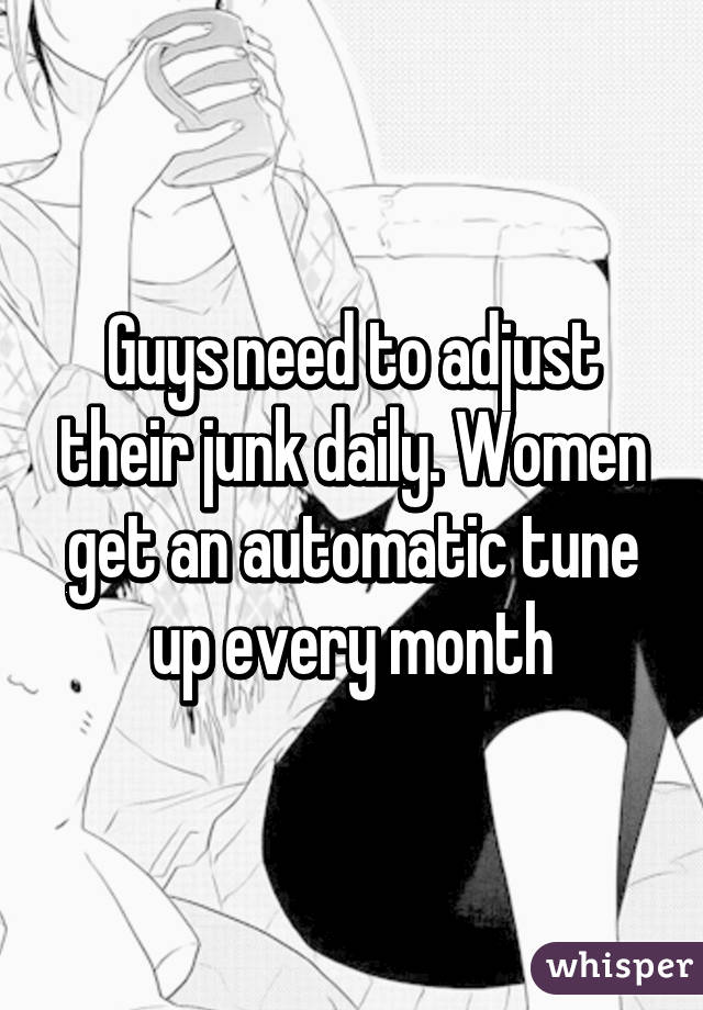 Guys need to adjust their junk daily. Women get an automatic tune up every month