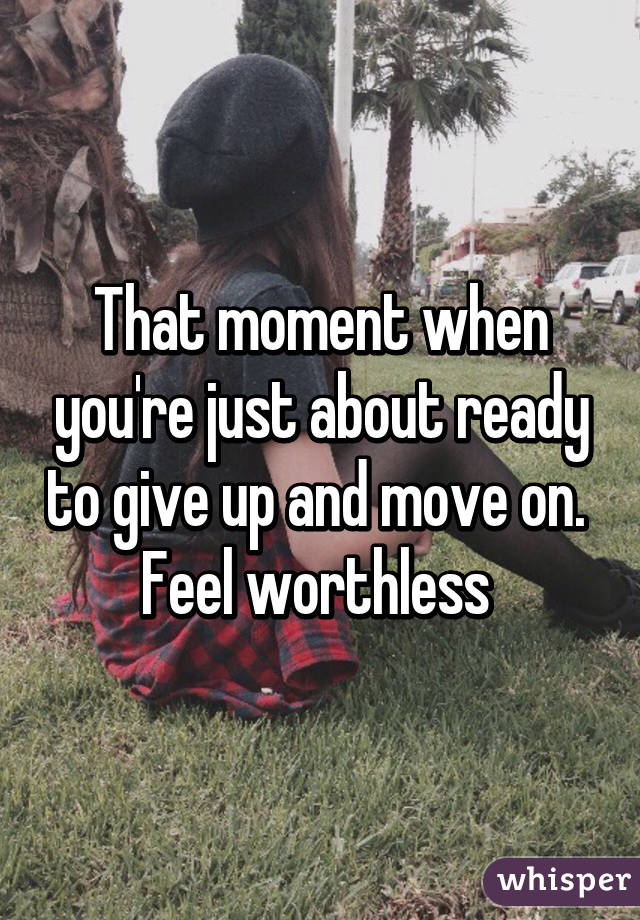 That moment when you're just about ready to give up and move on.  Feel worthless 