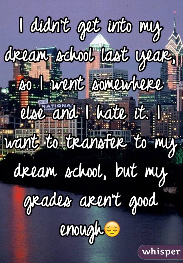 I didn't get into my dream school last year, so I went somewhere else and I hate it. I want to transfer to my dream school, but my grades aren't good enough😔