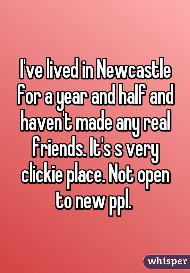 I've lived in Newcastle for a year and half and haven't made any real friends. It's s very clickie place. Not open to new ppl. 