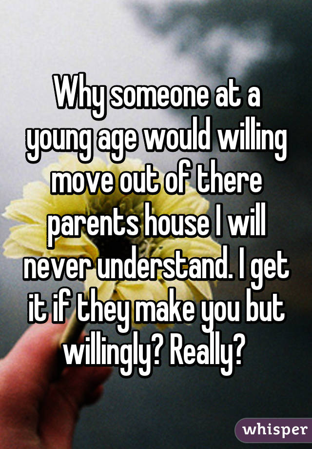 Why someone at a young age would willing move out of there parents house I will never understand. I get it if they make you but willingly? Really? 