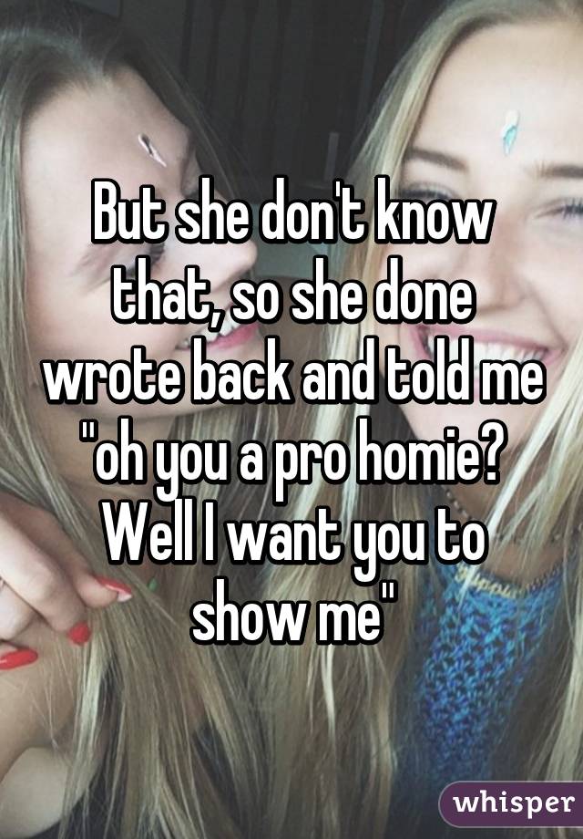 But she don't know that, so she done wrote back and told me "oh you a pro homie? Well I want you to show me"