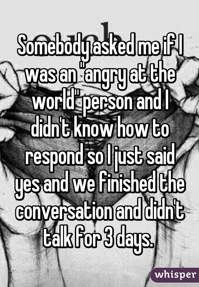 Somebody asked me if I was an "angry at the world" person and I didn't know how to respond so I just said yes and we finished the conversation and didn't talk for 3 days. 