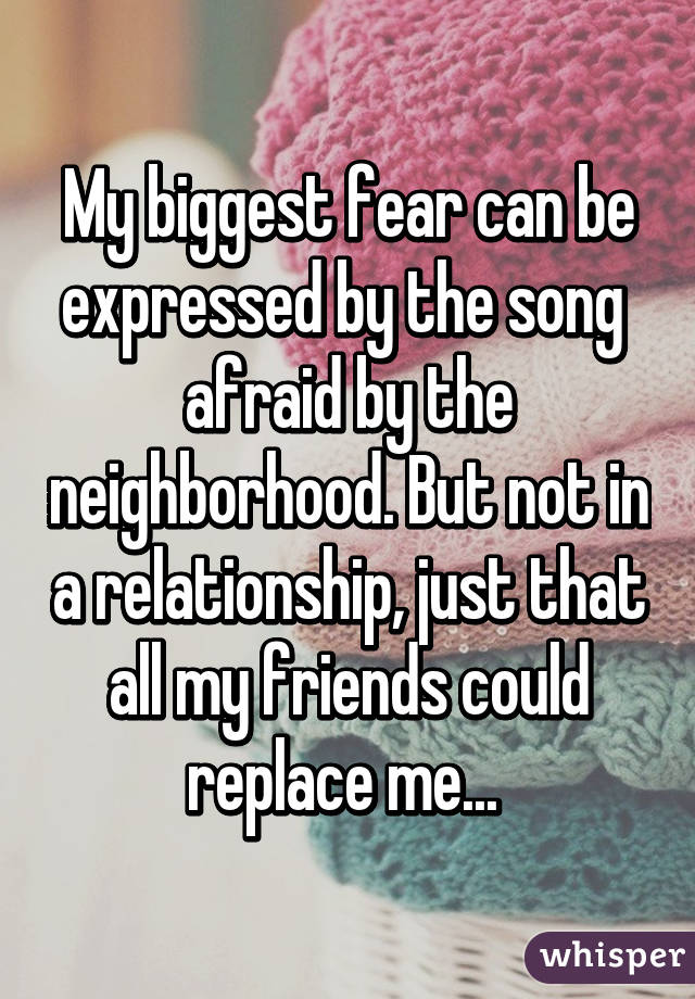 My biggest fear can be expressed by the song  afraid by the neighborhood. But not in a relationship, just that all my friends could replace me... 