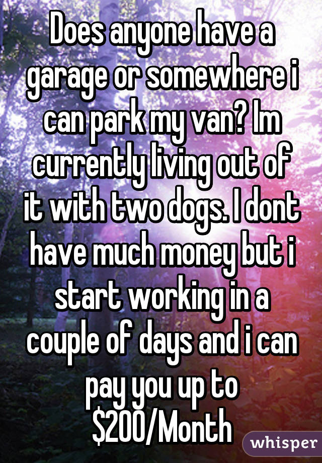 Does anyone have a garage or somewhere i can park my van? Im currently living out of it with two dogs. I dont have much money but i start working in a couple of days and i can pay you up to $200/Month