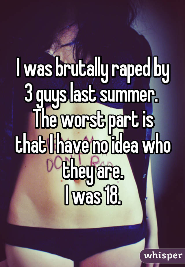 I was brutally raped by 3 guys last summer. 
The worst part is that I have no idea who they are.
I was 18.