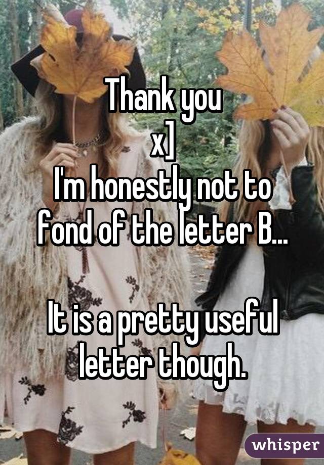 Thank you
x]
I'm honestly not to fond of the letter B...

It is a pretty useful letter though.