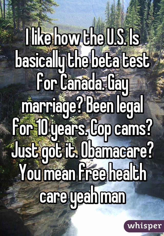 I like how the U.S. Is basically the beta test for Canada. Gay marriage? Been legal for 10 years. Cop cams? Just got it. Obamacare? You mean free health care yeah man