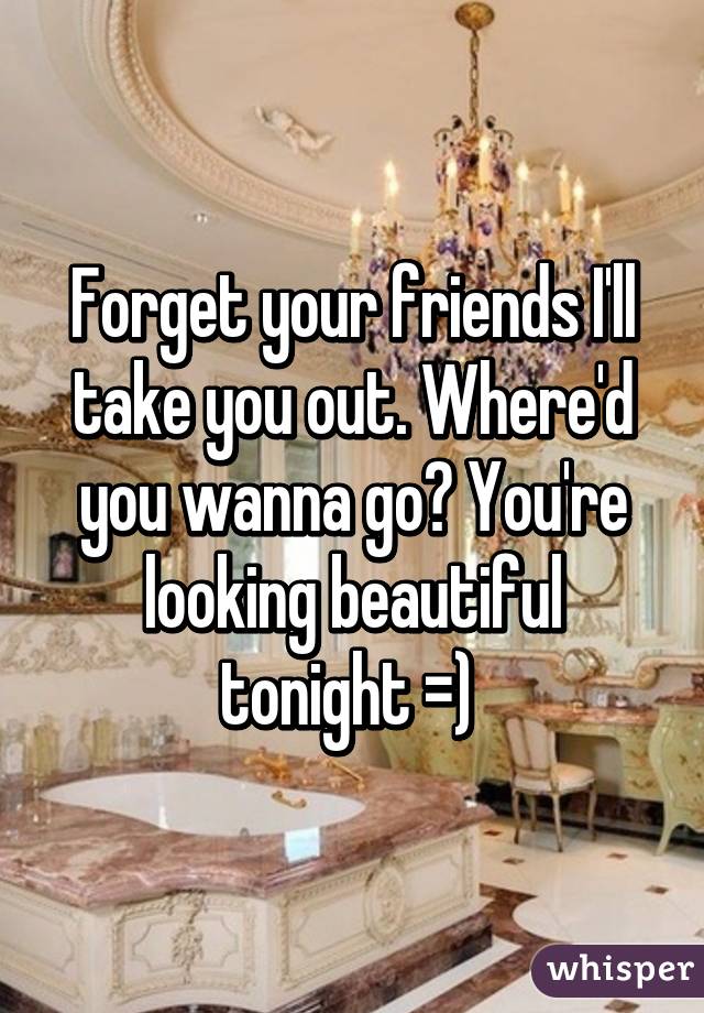 Forget your friends I'll take you out. Where'd you wanna go? You're looking beautiful tonight =) 