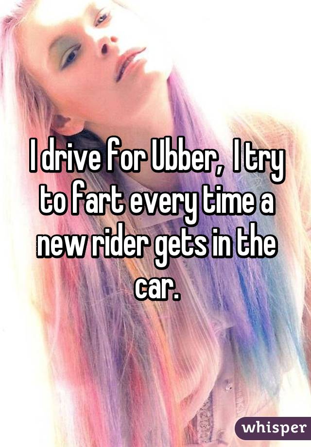 I drive for Ubber,  I try to fart every time a new rider gets in the car.