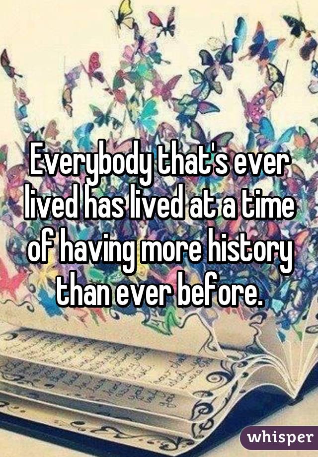 Everybody that's ever lived has lived at a time of having more history than ever before.