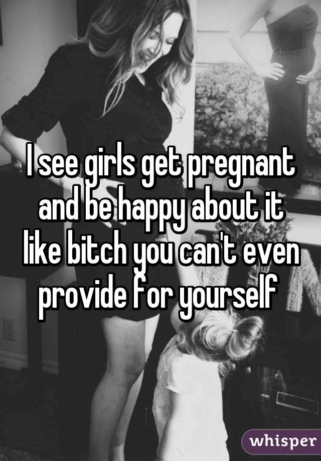 I see girls get pregnant and be happy about it like bitch you can't even provide for yourself 