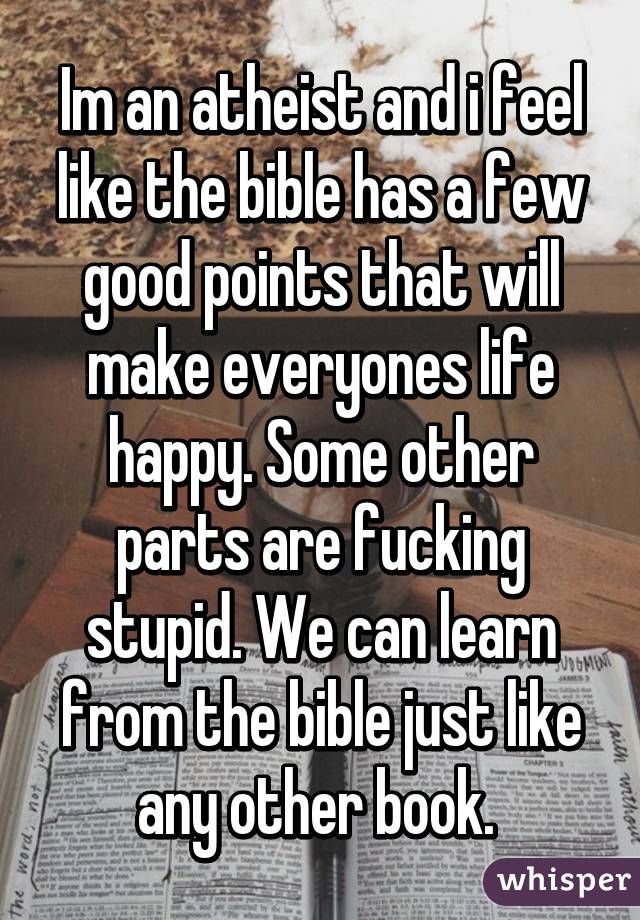 Im an atheist and i feel like the bible has a few good points that will make everyones life happy. Some other parts are fucking stupid. We can learn from the bible just like any other book. 