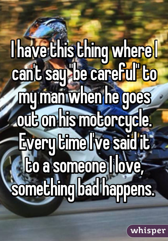 I have this thing where I can't say "be careful" to my man when he goes out on his motorcycle. Every time I've said it to a someone I love, something bad happens. 