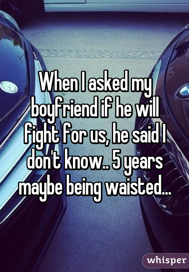 When I asked my boyfriend if he will fight for us, he said I don't know.. 5 years maybe being waisted...