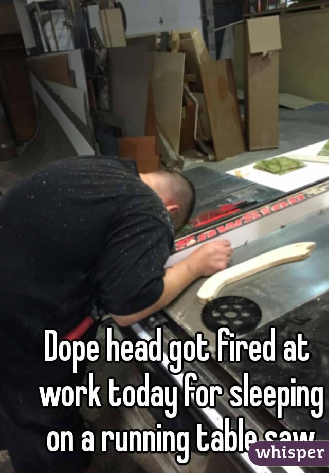 Dope head got fired at work today for sleeping on a running table saw