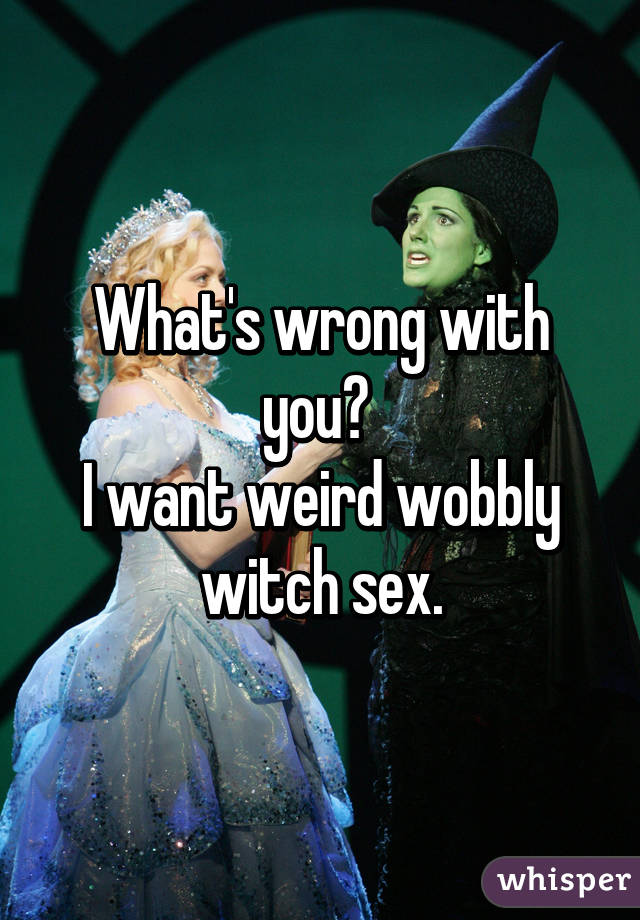 What's wrong with you? 
I want weird wobbly witch sex.