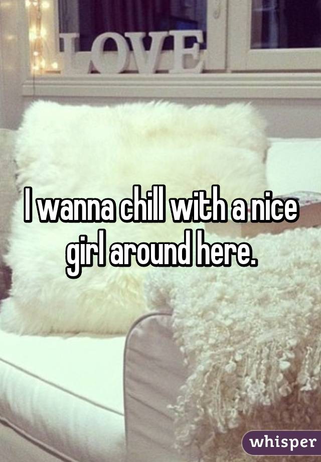 I wanna chill with a nice girl around here.