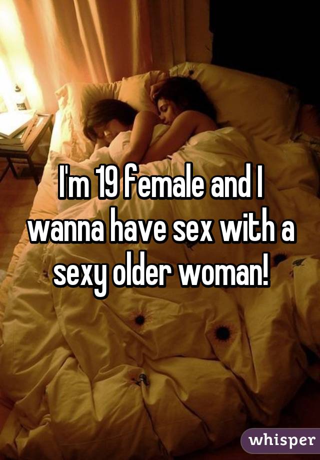 I'm 19 female and I wanna have sex with a sexy older woman!