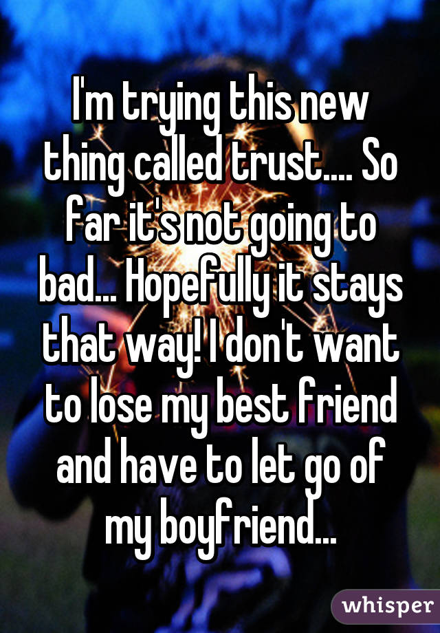 I'm trying this new thing called trust.... So far it's not going to bad... Hopefully it stays that way! I don't want to lose my best friend and have to let go of my boyfriend...