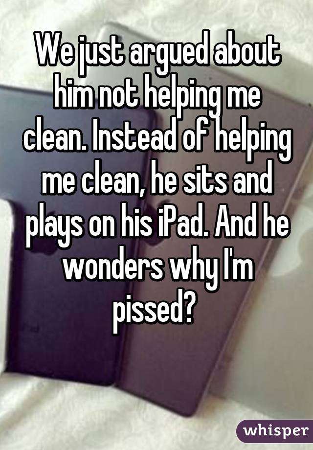 We just argued about him not helping me clean. Instead of helping me clean, he sits and plays on his iPad. And he wonders why I'm pissed? 

